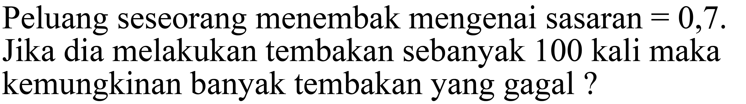 Peluang seseorang menembak mengenai sasaran =0,7. Jika dia melakukan tembakan sebanyak 100 kali maka kemungkinan banyak tembakan yang gagal ? 