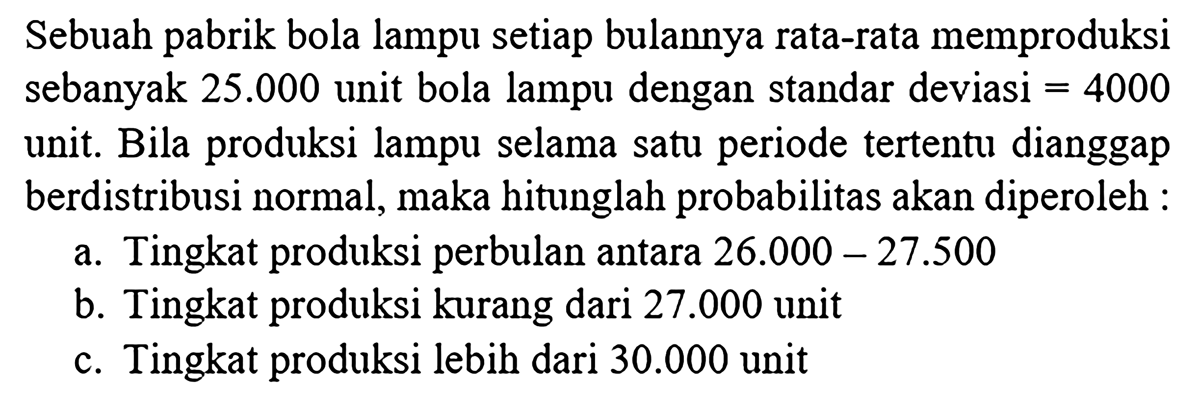 Sebuah pabrik bola lampu setiap bulannya rata-rata memproduksi sebanyak 25.000 unit bola lampu dengan standar deviasi =4000 unit. Bila produksi lampu selama satu periode tertentu dianggap berdistribusi normal, maka hitunglah probabilitas akan diperoleh :
a. Tingkat produksi perbulan antara 26.000-27.500 b. Tingkat produksi kurang dari 27.000 unit c. Tingkat produksi lebih dari 30.000 unit
