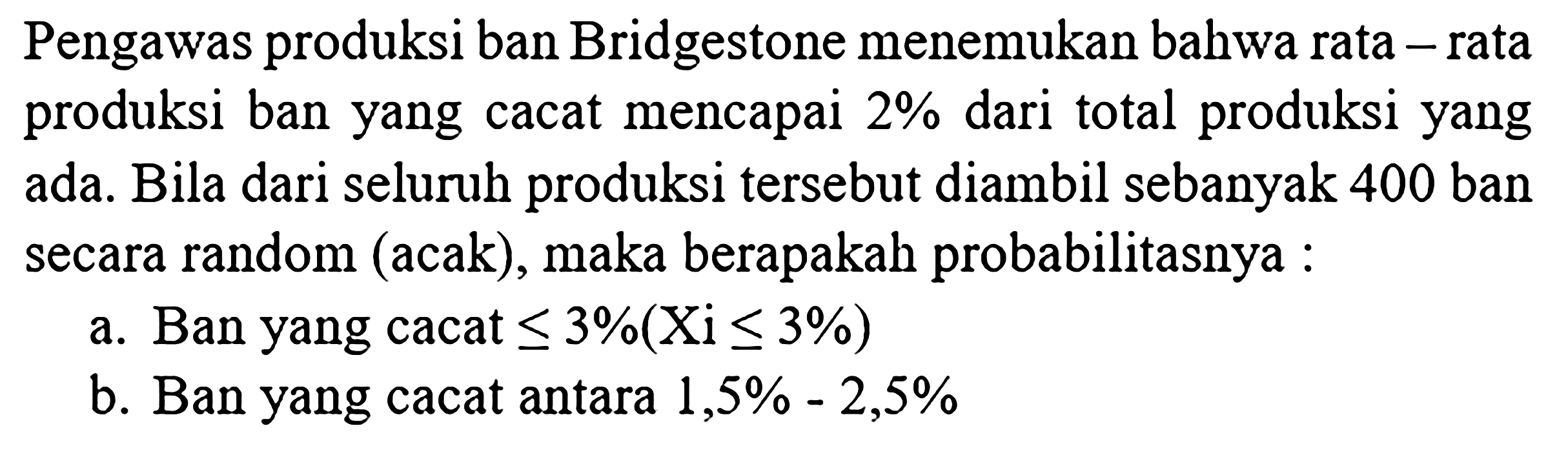 Pengawas produksi ban Bridgestone menemukan bahwa rata - rata produksi ban yang cacat mencapai 2% dari total produksi yang ada. Bila dari seluruh produksi tersebut diambil sebanyak 400 ban secara random (acak), maka berapakah probabilitasnya :
a. Ban yang cacat <= 3% (Xi <= 3%) b. Ban yang cacat antara 1,5% - 2,5% 