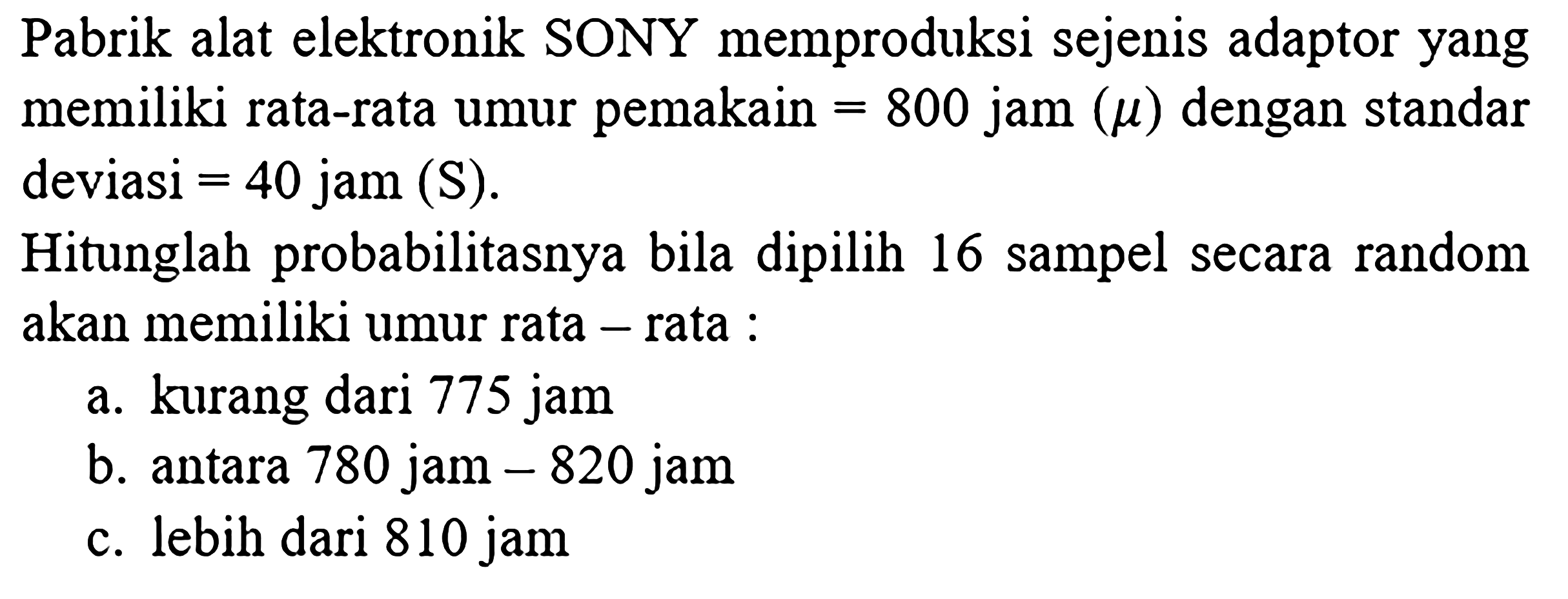 Pabrik alat elektronik SONY memproduksi sejenis adaptor yang memiliki rata-rata umur pemakain  =800  jam  (mu)  dengan standar deviasi  =40  jam  (S)  Hitunglah probabilitasnya bila dipilih 16 sampel secara random akan memiliki umur rata - rata : a. kurang dari 775 jam b. antara 780 jam  -820  jam c. lebih dari 810 jam