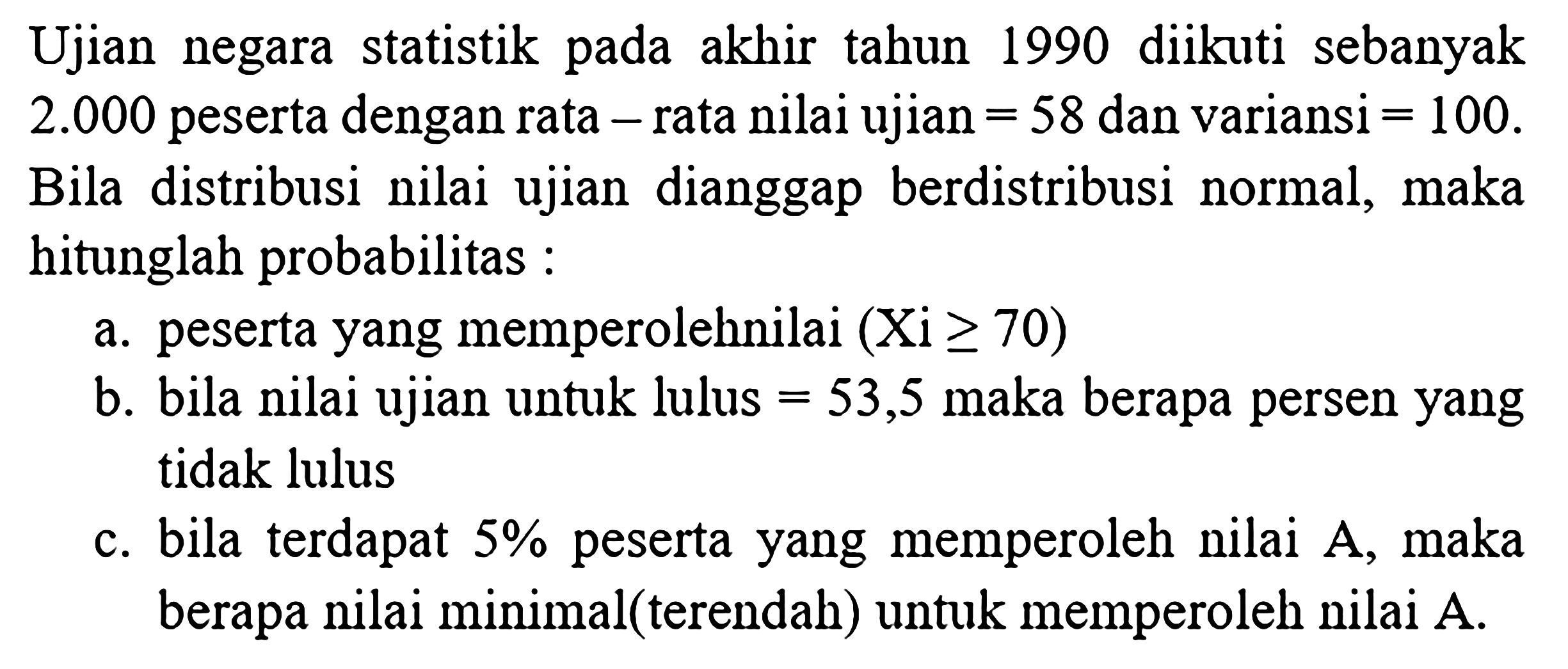 Ujian negara statistik pada akhir tahun 1990 diikuti sebanyak 2.000 peserta dengan rata - rata nilai ujian=58 dan variansi =100. Bila distribusi nilai ujian dianggap berdistribusi normal, maka hitunglah probabilitas :
a. peserta yang memperoleh nilai (Xi >= 70) b. bila nilai ujian untuk lulus =53,5 maka berapa persen yang tidak lulus c. bila terdapat 5% peserta yang memperoleh nilai A , maka berapa nilai minimal(terendah) untuk memperoleh nilai A.