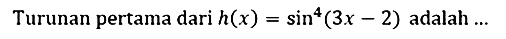 Turunan pertama dari h(x)=sin^4(3x-2) adalah ...