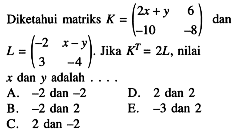 Diketahui matriks K=(2x+y 6 -10 -8) dan L=(-2 x-y 3 -4). Jika K^T=2L, nilai x dan y adalah ....