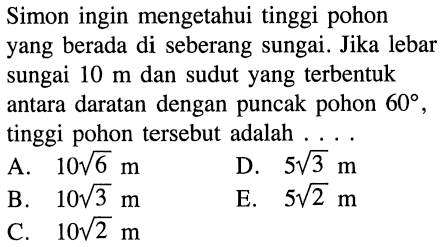 Simon ingin mengetahui tinggi pohon yang berada di seberang sungai. Jika lebar sungai  10 m  dan sudut yang terbentuk antara daratan dengan puncak pohon  60 , tinggi pohon tersebut adalah ....