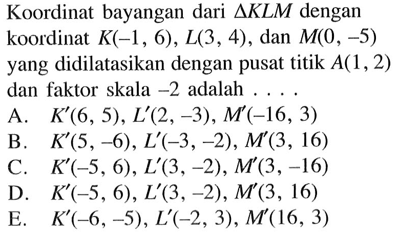 Koordinat bayangan dari segitiga KLM dengan koordinat K(-1, 6) , L(3 , 4) , dan M(0, -5) yang didilatasikan dengan pusat titik A(1,2) dan faktor skala -2 adalah ..
