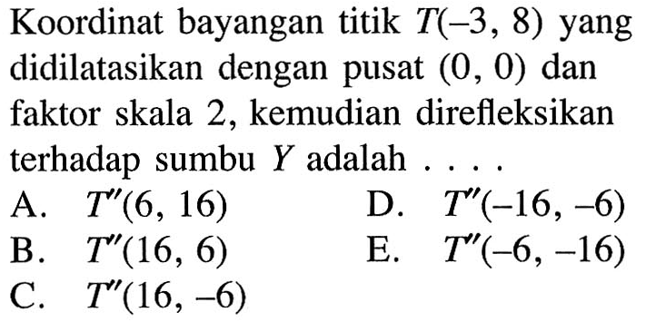 Koordinat bayangan titik T(-3, 8) yang didilatasikan dengan pusat (0, 0) dan faktor skala 2, kemudian direfleksikan terhadap sumbu Y adalah ...