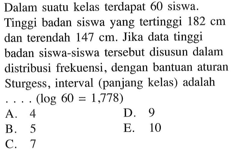 Dalam suatu kelas terdapat 60 siswa. Tinggi badan siswa yang tertinggi 182 cm dan terendah 147 cm. Jika data tinggi badan siswa-siswa tersebut disusun dalam distribusi frekuensi, dengan bantuan aturan Sturgess, interval (panjang kelas) adalah ... (log 60=1,778)