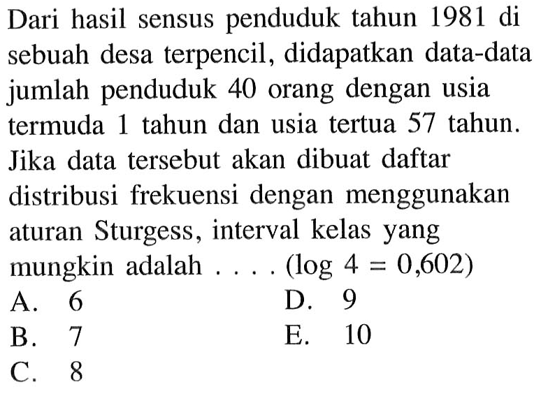 Dari hasil sensus penduduk tahun 1981 di sebuah desa terpencil, didapatkan data-data jumlah penduduk 40 orang dengan usia termuda 1 tahun dan usia tertua 57 tahun. Jika data tersebut akan dibuat daftar distribusi frekuensi dengan menggunakan atursn Sturgess, interval kelas yang mungkin adalah ... (log 4=0,602)