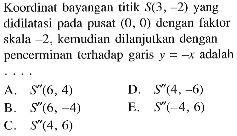 Koordinat bayangan titik S(3,-2) yang didilatasi pada pusat (0, 0) dengan faktor skala -2, kemudian dilanjutkan dengan pencerminan terhadap garis y=-x adalah ...