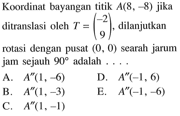 Koordinat bayangan titik A(8,-8) jika ditranslasi oleh T=(-2 9), dilanjutkan rotasi dengan pusat (0,0) searah jarum jam sejauh 90 adalah ....