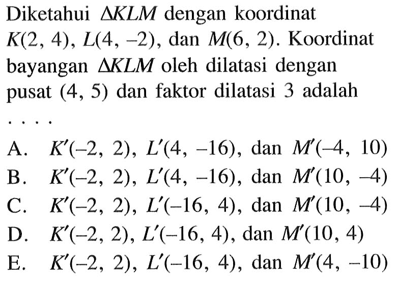 Diketahui delta KLM dengan koordinat K(2,4), L(4,-2), dan M(6,2). Koordinat bayangan delta KLM oleh dilatasi dengan pusat (4,5) dan faktor dilatasi 3 adalah ....
