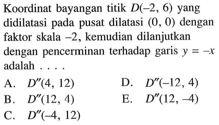 Koordinat bayangan titik D(-2,6) yang didilatasi pusat dilatasi (0, 0) dengan pada faktor skala -2, kemudian dilanjutkan dengan pencerminan terhadap garis y=-x adalah . . . .