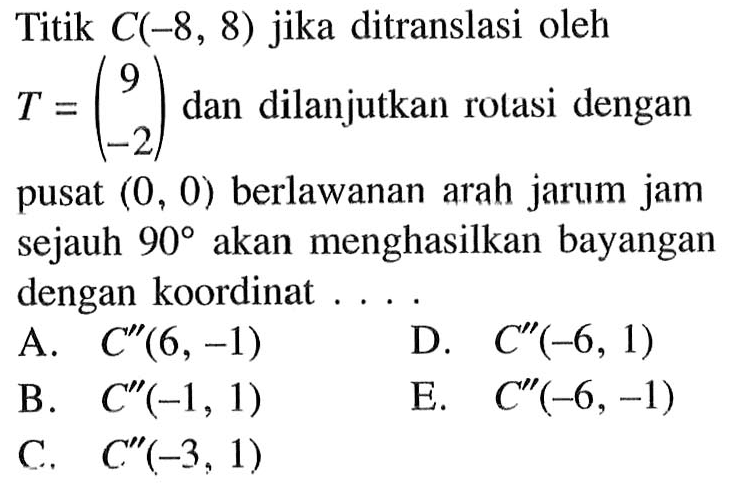 Titik C(-8, 8) jika ditranslasi oleh T = (9 -2) dan dilanjutkan rolasi dengan pusat (0, 0) berlawanan arah jarum jam sejauh 90o akan menghasilkan bayangan dengan koordinat