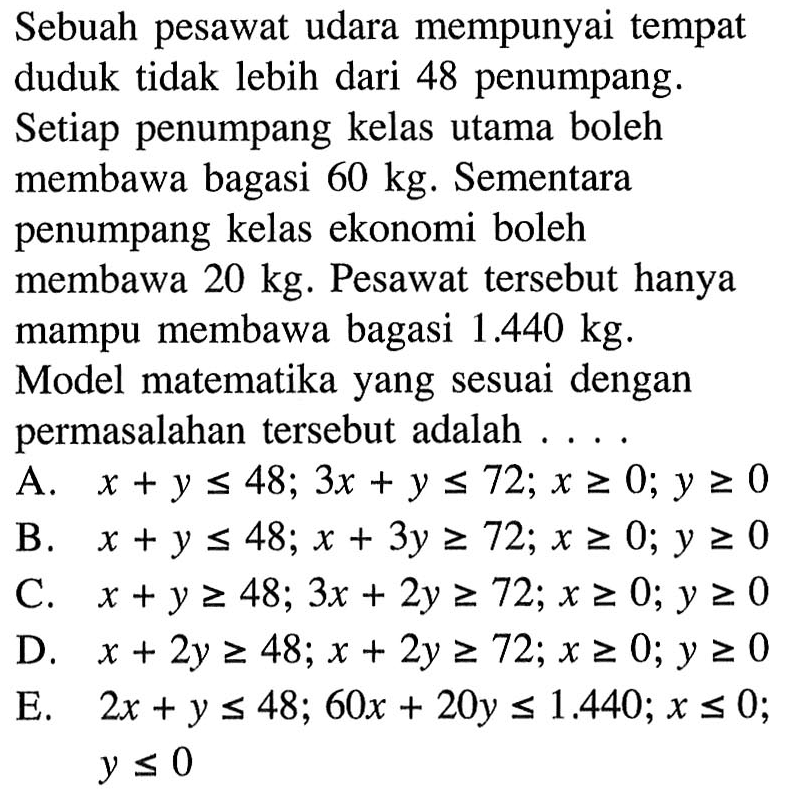 Sebuah pesawat udara mempunyai tempat duduk tidak lebih dari 48 penumpang. Setiap penumpang kelas utama boleh membawa bagasi 60 kg. Sementara penumpang kelas ekonomi boleh membawa 20 kg. Pesawat tersebut mampu membawa bagasi 1.440 kg. Model matematika yang sesuai dengan permasalahan tersebut adalah....