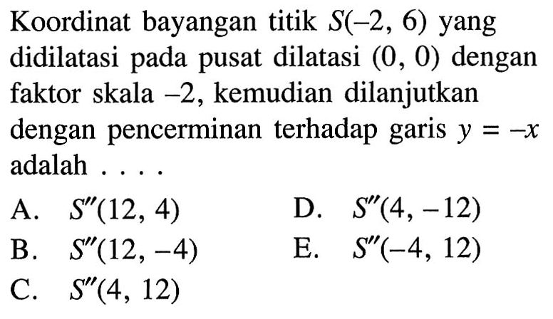 Koordinat bayangan titik S(-2, 6) yang didilatasi pada pusat dilatasi (0, 0) dengan faktor skala -2, kemudian dilanjutkan dengan pencerminan terhadap garis y = -X adalah