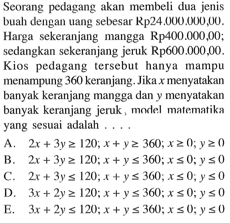 Seorang pedagang akan membeli dua jenis buah dengan uang sebesar Rp24.000.000,00. Harga sekeranjang mangga Rp400.000,00; sedangkan sekeranjang jeruk Rp600.000,00. Kios pedagang tersebut hanya mampu menampung 360 keranjang. Jika x menyatakan banyak keranjang mangga dan y menyatakan banyak keranjang jeruk, model matematika yang sesuai adalah .... A. 2x+3y>=120; x+y>=360; x>=0; y>=0 B. 2x+3y>=120; x+y<=360; x<=0; y<=0 C. 2x+3y<=120; x+y<=360 ; x<=0; y<=0 D. 3x+2y>=120; x+y<=360; x<=0; y<=0 E. 3x+2y<=120; x+y<=360; x<=0; y<=0