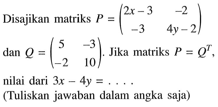 Disajikan matriks P=(2x-3 -2 -3 4y-2) dan Q=(5 -3 -2 10). Jika matriks P=Q^T, nilai dari 3x-4y=.... (Tuliskan jawaban dalam angka saja)