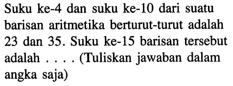 Suku ke-4 dan suku ke-10 dari suatu barisan aritmetika berturut-turut adalah 23 dan 35. Suku ke-15 barisan tersebut adalah .... (Tuliskan jawaban dalam angka saja)