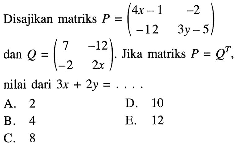 Disajikan matriks P=(4x-1 -2 -12 3y-5) dan Q=(7 -12 -2 2x). Jika matriks P=Q^T, nilai dari 3x+2y=.... A. 2 D. 10 B. 4 E. 12 C. 8