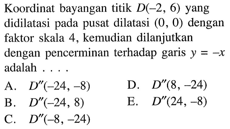 Koordinat bayangan titik D(-2, 6) yang didilatasi pada pusat dilatasi (0, 0) dengan faktor skala 4, kemudian dilanjutkan dengan pencerminan terhadap garis Y = -X adalah