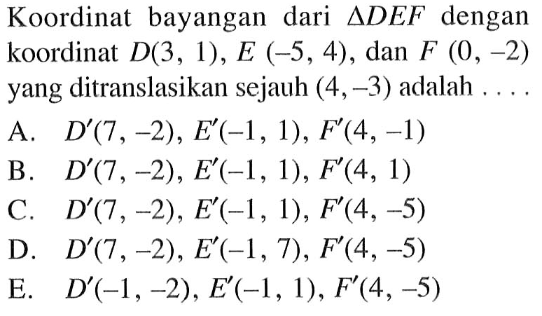 Koordinat bayangan dari segitiga DEF dengan koordinat D(3 , 1), E (-5,4) , dan F (0, -2) yang ditranslasikan sejauh (4,-3) adalah ...