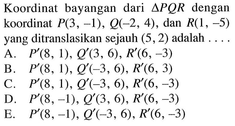 Koordinat bayangan dari segitiga PQR dengan koordinat P(3, -1), Q-2, 4) , dan R(1, -5) yang ditranslasikan sejauh (5, 2) adalah