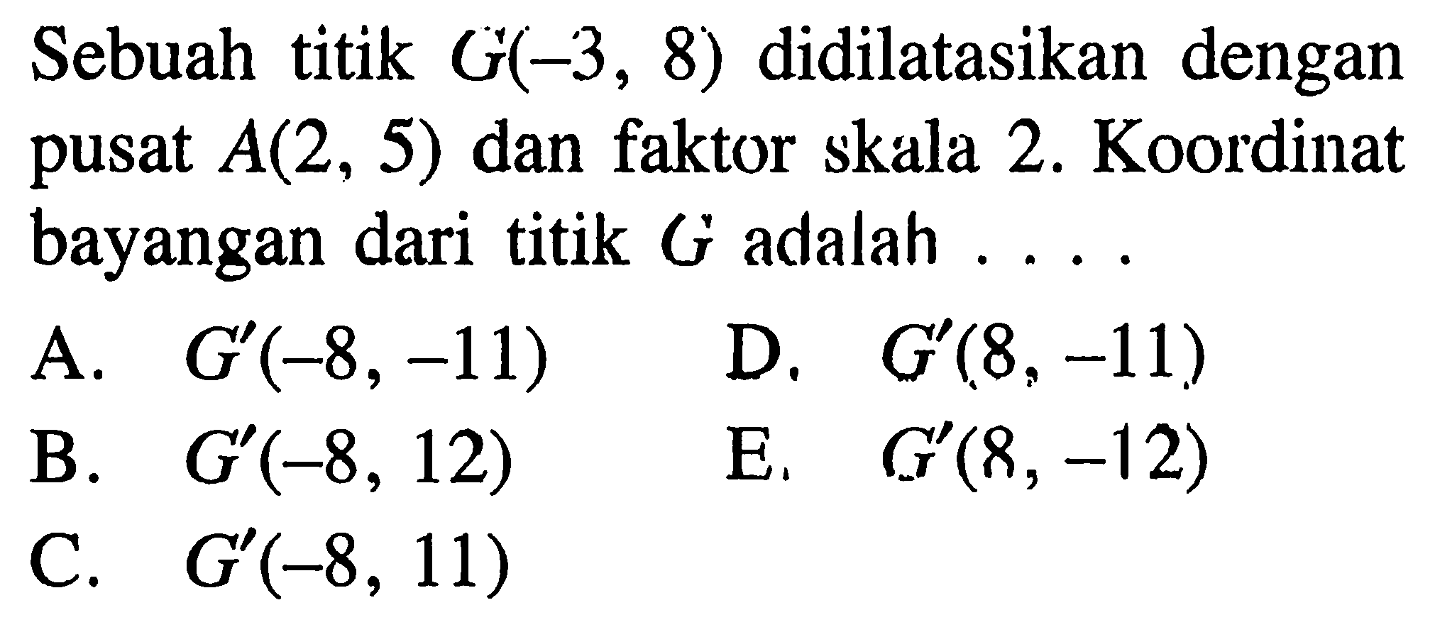 Sebuah titik G(-3, 8) didilatasikan dengan pusat A(2, 5) dan faktor skala 2. Koordinat bayangan dari titik G adalah ..