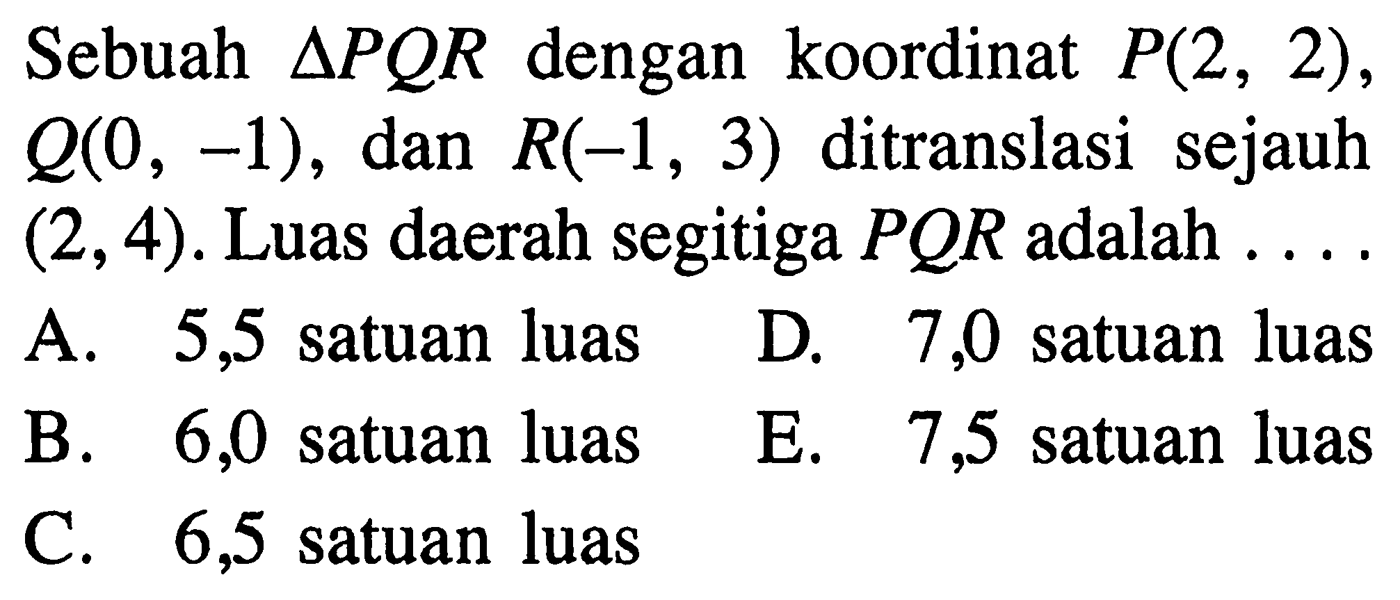 Sebuah segitiga PQR dengan koordinat P(2, 2), Q(0, -1), dan R(-1 , 3) ditranslasi sejauh (2,4). Luas daerah segitiga PQR adalah...