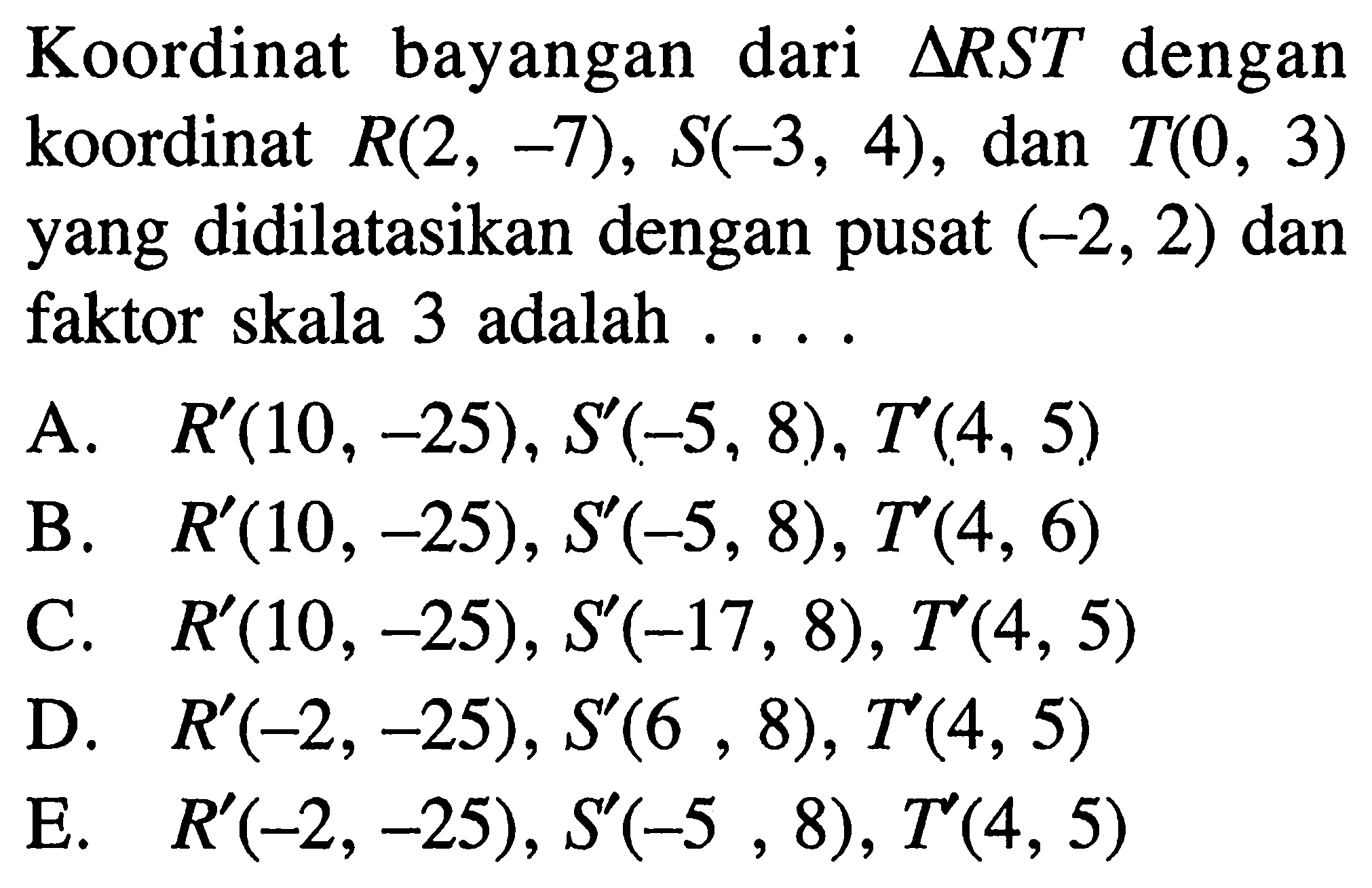 Koordinat bayangan dari segitiga RST dengan koordinat R(2, -7), S(-3, 4), dan T(0 , 3) yang didilatasikan dengan pusat (-2, 2) dan faktor skala 3 adalah ...
