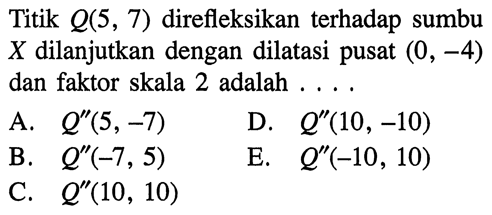 Titik Q(5, 7) direfleksikan terhadap sumbu X dilanjutkan dengan dilatasi pusat (0, -4) dan faktor skala 2 adalah