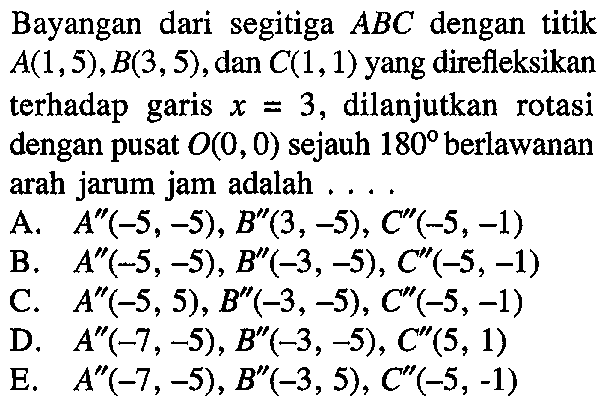 Bayangan dari segitiga ABC dengan titik A(1,5), B(3, 5), dan C(1, 1) yang direfleksikan terhadap garis x=3, dilanjutkan rotasi dengan pusat O(0, 0) sejauh 180 berlawanan arah jarum jam adalah . . . .