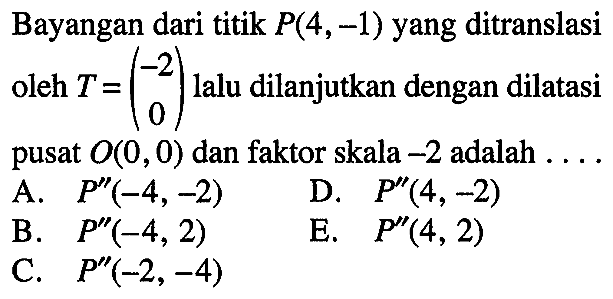 Bayangan dari titik P(4,-1) yang ditranslasi oleh T=(-2 0) lalu dilanjutkan dengan dilatasi pusat O(0,0) dan faktor skala -2 adalah .....