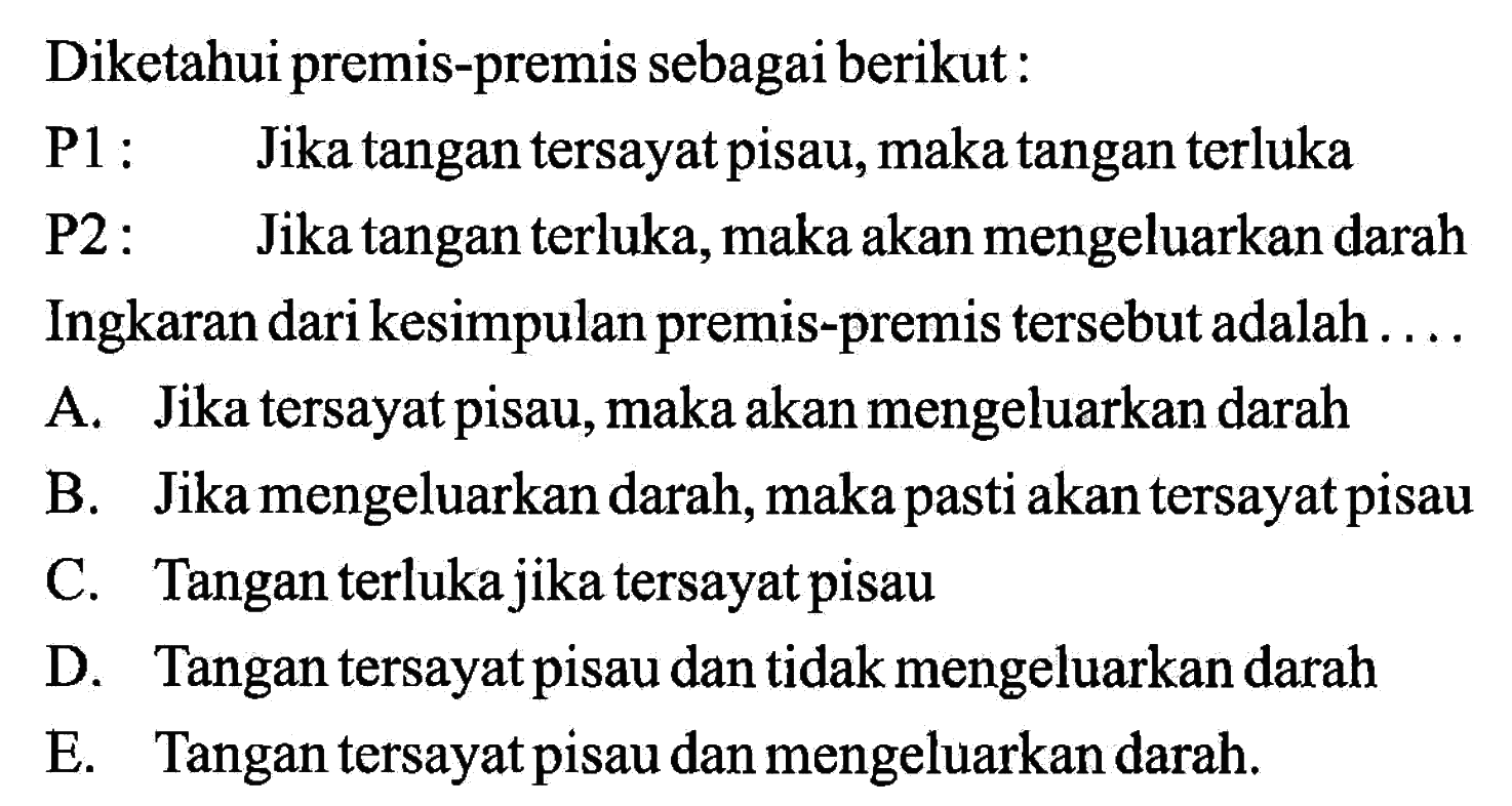 Diketahui premis-premis sebagai berikut:P1: Jika tangan tersayat pisau, maka tangan terlukaP2: Jika tangan terluka, maka akan mengeluarkan darahIngkaran dari kesimpulan premis-premis tersebut adalah ....A. Jika tersayat pisau, maka akan mengeluarkan darahB. Jika mengeluarkan darah, maka pasti akan tersayat pisauC. Tangan terluka jika tersayat pisauD. Tangan tersayat pisau dan tidak mengeluarkan darahE. Tangan tersayat pisau dan mengeluarkan darah.