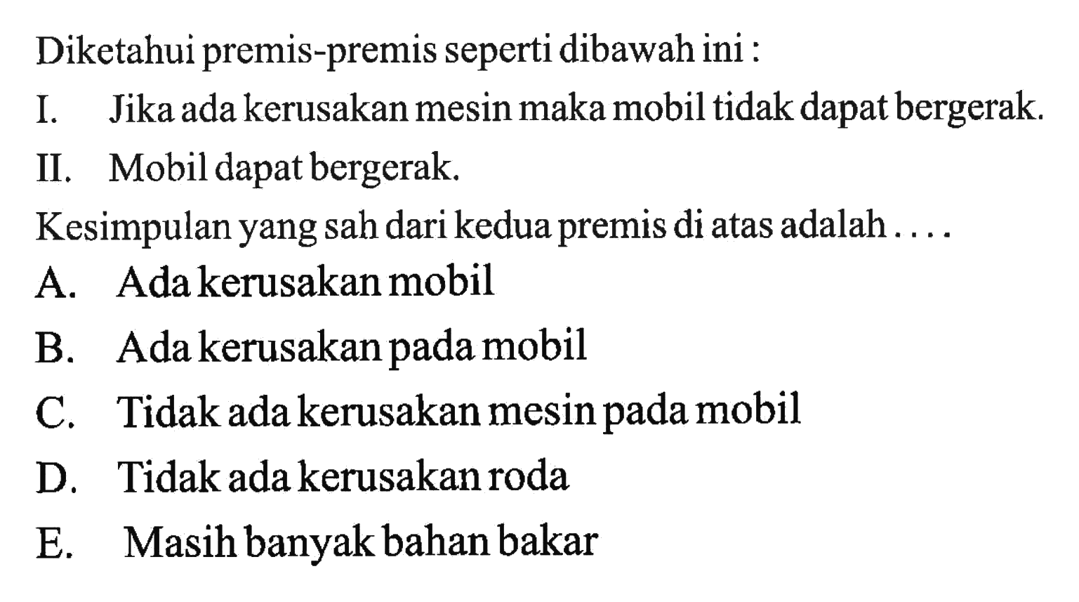 Diketahui premis-premis seperti dibawah ini: I. Jika ada kerusakan mesin maka mobil tidak dapat bergerak. II. Mobil dapat bergerak. Kesimpulan yang sah dari kedua premis di atas adalah....  A. Ada kerusakan mobil B. Ada kerusakan pada mobil C. Tidak ada kerusakan mesin pada mobil D. Tidak ada kerusakan roda E. Masih banyak bahan bakar 