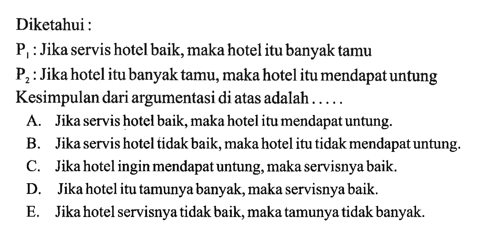 Diketahui : P1 : Jika servis hotel baik, maka hotel itu banyak tamu P2 : Jika hotel itu banyak tamu, maka hotel itu mendapat untung Kesimpulan dari argumentasi di atas adalah..... 