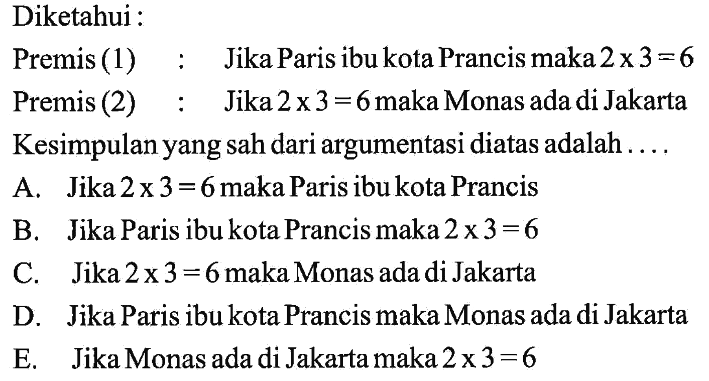 Diketahui :Premis (1) :Jika Paris ibu kota Prancis maka 2 x 3=6 Premis (2) :Jika 2 x 3=6 maka Monas ada di JakartaKesimpulan yang sah dari argumentasi diatas adalah....