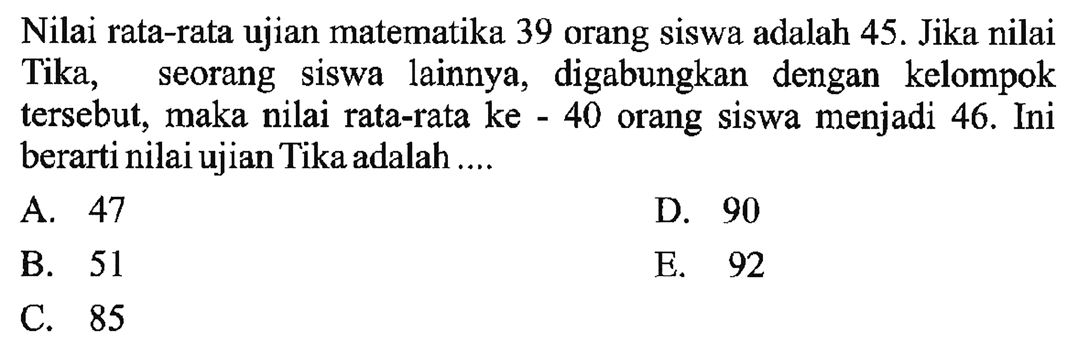 Nilai rata-rata ujian matematika 39 orang siswa adalah 45. Jika nilai Tika, siswa lainnya, digabungkan dengan kelompok seorang tersebut, maka nilai rata-rata ke-40 orang siswa menjadi 46. Ini berarti nilai ujian Tika adalah ...