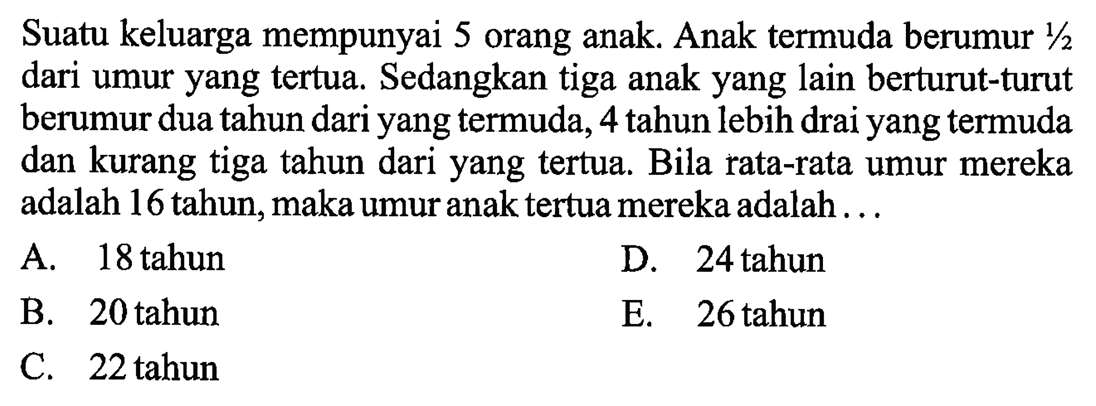 Suatu keluarga mempunyai 5 orang anak. Anak termuda berumur 1/2 dari umur yang tertua. Sedangkan tiga anak yang lain berturut-turut berumur dua tahun dari yang termuda, 4 tahun lebih drai yang termuda dan kurang tiga tahun dari yang tertua. Bila rata-rata umur mereka adalah 16 tahun, maka umuranak tertua mereka adalah. . .