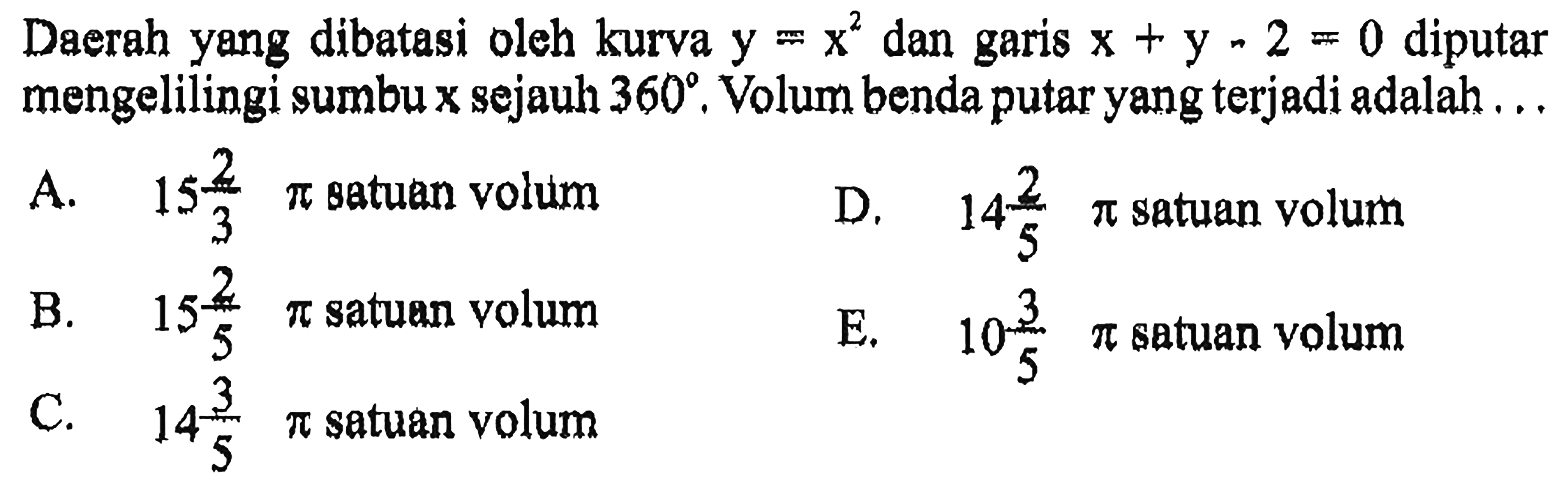 Daerah yang dibatasi oleh kurva y=x^2 dan garis x+y-2=0 diputar mengelilingi sumbu x sejauh 360. Volum benda putar yang terjadi adalah ... A. 15 2/3 pi satuan volum B. 15 2/5 pi satuan volum C. 14 3/5 pi satuan volum D. 14 2/5 pi satuan volum E. 10 3/5 pi satuan volum 