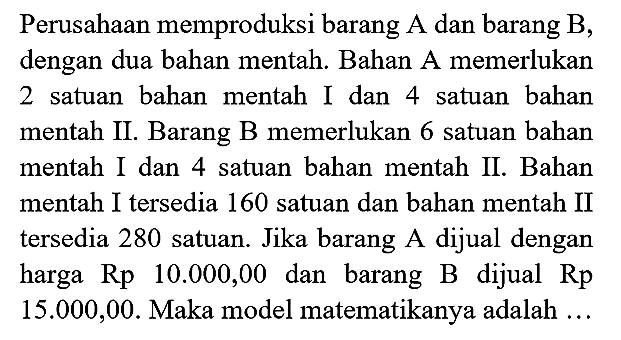 Perusahaan memproduksi barang A dan barang B, dengan dua bahan mentah. Bahan A memerlukan 2 satuan bahan mentah I dan 4 satuan mentah II. Barang B memerlukan 6 satuan bahan mentah I dan 4 satuan bahan mentah II. Bahan mentah I tersedia 160 satuan dan bahan mentah II tersedia 280 satuan. Jika barang A dijual dengan harga Rp 10.000,00 dan barang B dijual Rp 15.000,00. Maka model matematikanya adalah ...