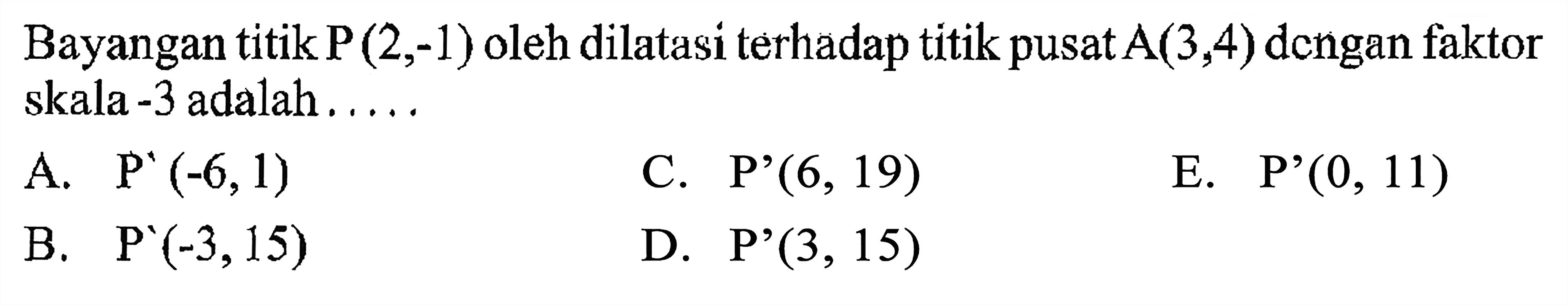 Bayangan titik P(2,-1) oleh dilatasi terhadap titik pusat A(3,4) dcngan faktor skala -3 adalah . . . . .