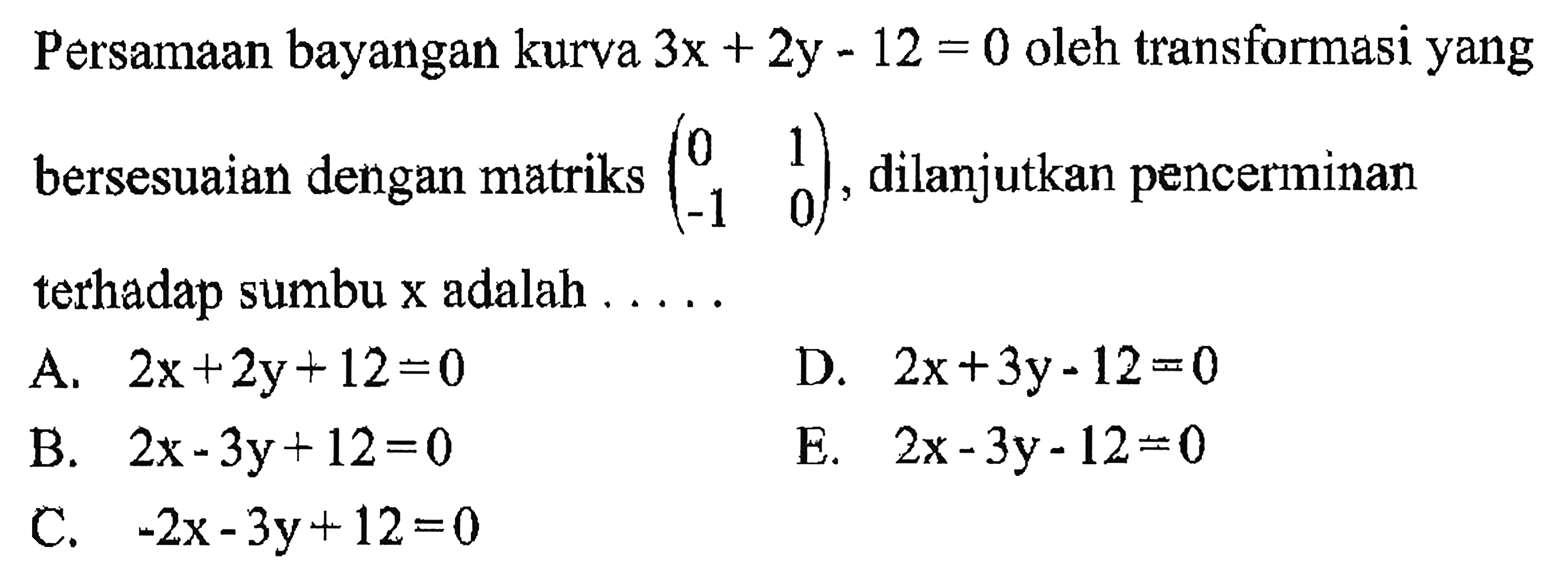 Persamaan bayangan kurva 3x + 2y - 12 = 0 oleh transformasi yangbersesuaian dengan matriks (0 1 -1 0) dilanjutkan pencerminan terhadap sumbu x adalah