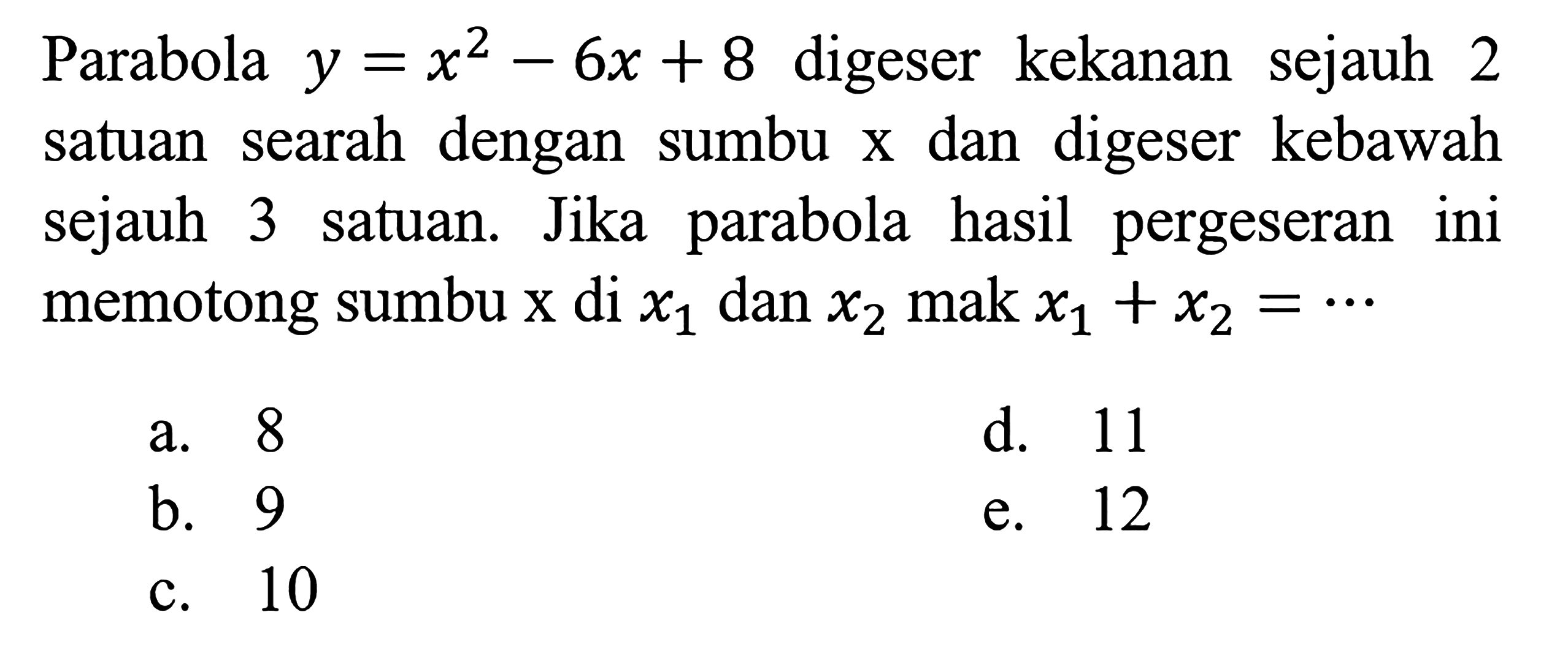 Parabola y=x^2-6x + 8 digeser kekanan sejauh 2 satuan searah dengan sumbu x dan digeser kebawah sejauh 3 satuan. Jika parabola hasil pergeseran ini memotong sumbu x di x1 dan x2 mak x1 + x2