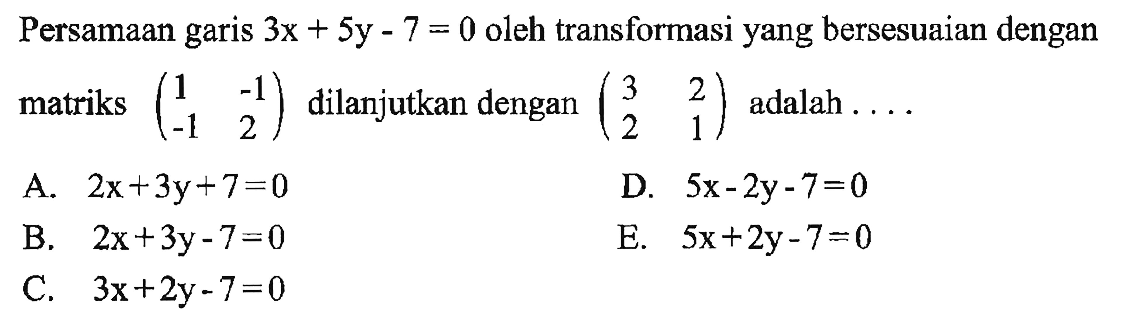 Persamaan garis 3x+5y-7=0 oleh transformasi yang bersesuaian dengan matriks (1 -1 -1 2) dilanjutkan dengan (3 2 2 1) adalah ....
