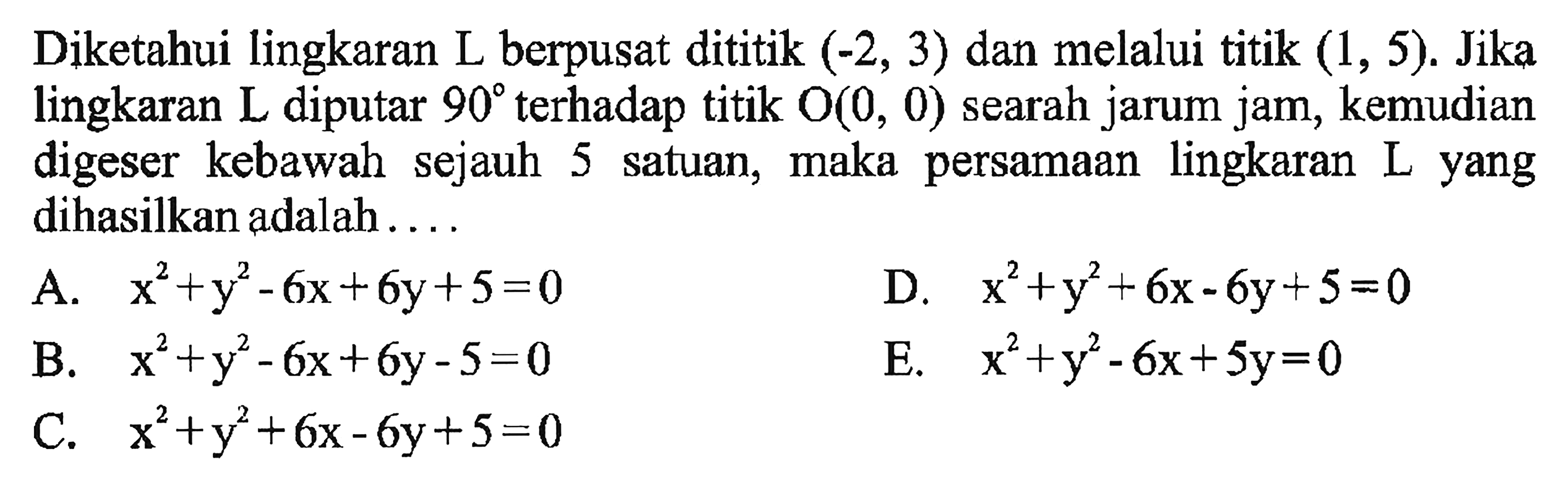 Diketahui lingkaran L berpusat dititik (-2, 3) dan melalui titik (1, 5). Jika lingkaran L diputar 90 terhadap titik O(0, 0) searah jarum jam; kemudian digeser kebawah sejauh 5 satuan, maka persamaan lingkaranyang dihasilkan adalah