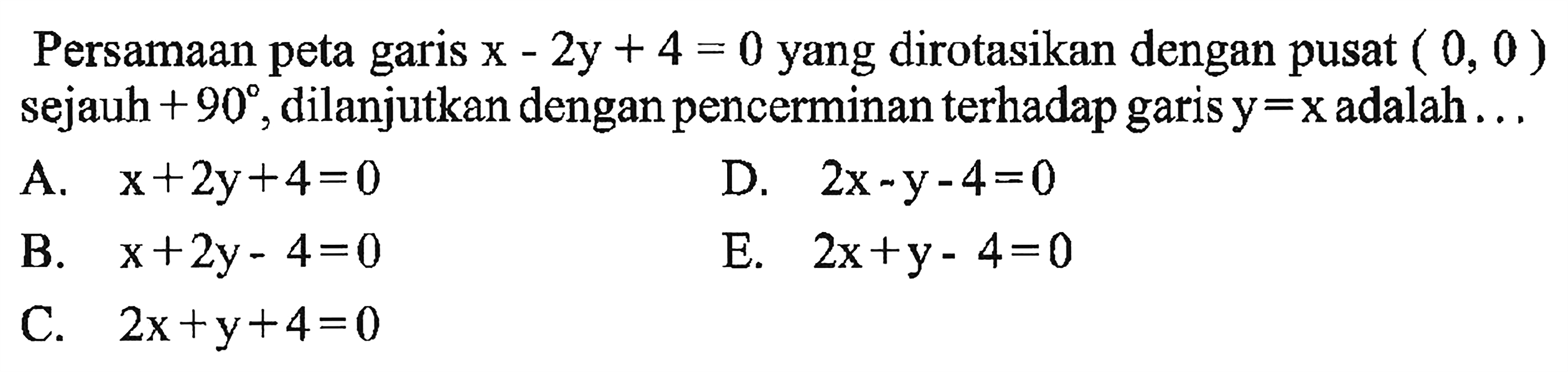 Persamaan peta garis x-2y + 4 = 0 yang dirotasikan dengan pusat (0, 0 ) sejauh + 90, dilanjutkan denganpencerminan terhadap garis y=x adalah . .