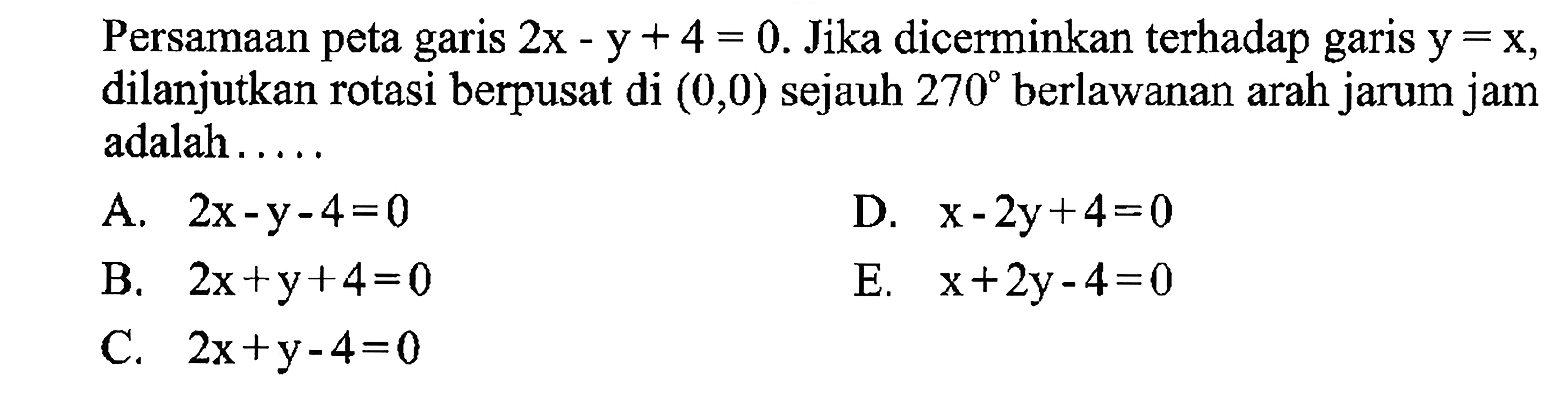 Persamaan peta garis 2x-y +4 = 0. Jika dicerminkan terhadap garis y = x, dilanjutkan rotasi berpusat di (0,0) sejauh 270 berlawanan arah jarum jam adalah