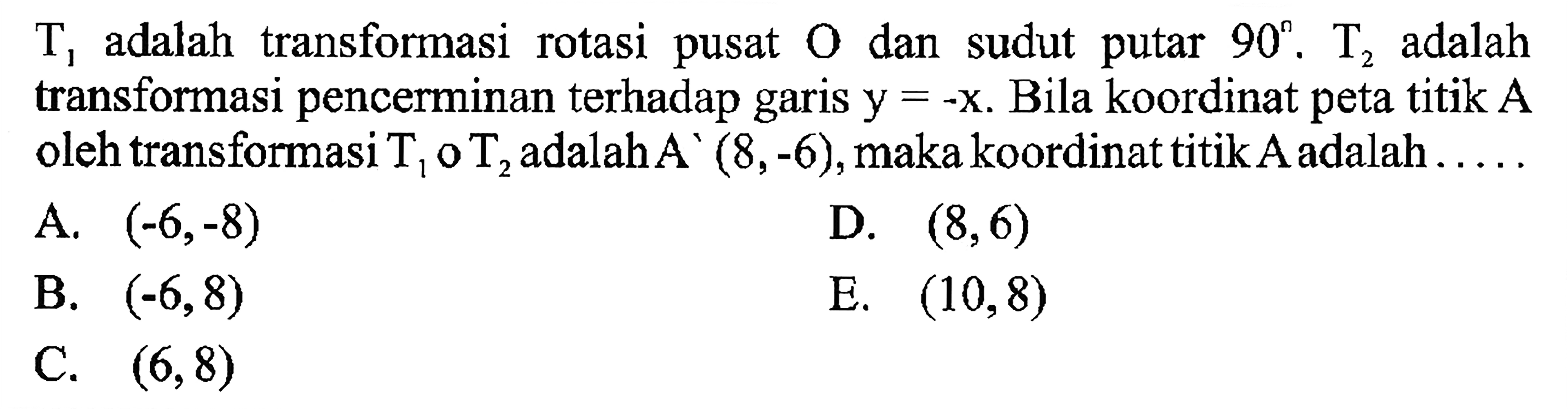 T1 adalah transforasi rotasi pusat dan sudut putar 90. , T2 adalah transformasi pencerminan terhadap garis y=-x. Bila koordinat peta titik A =-X. oleh transformasi T1 0 T2, adalah A'(8,-6),makakoordinat titik Aadalah