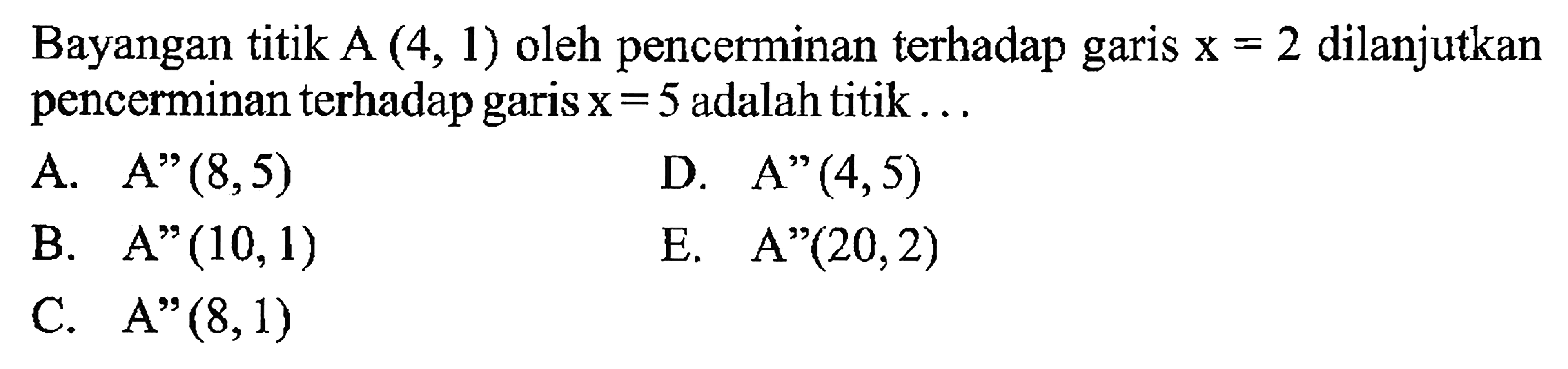 Bayangan titik A (4, 1) oleh pencerminan terhadap garis x = 2 dilanjutkan pencerminan terhadap garis = 5 adalah titik A.