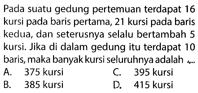 Pada suatu gedung pertemuan terdapat 16 kursi pada baris pertama, 21 kursi pada baris kedua, dan seterusnya selalu bertambah 5 kursi. Jika di dalam gedung itu terdapat 10 baris, maka banyak kursi seluruhnya adalah ...